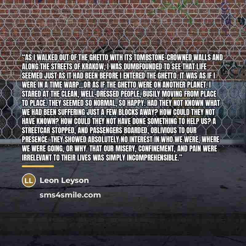 “As I walked out of the ghetto with its tombstone-crowned walls and along the streets of Krakow, I was dumbfounded to see that life seemed just as it had been before I entered the ghetto. It was as if I were in a time warp...or as if the ghetto were on another planet. I stared at the clean…” quote by Leon Leyson