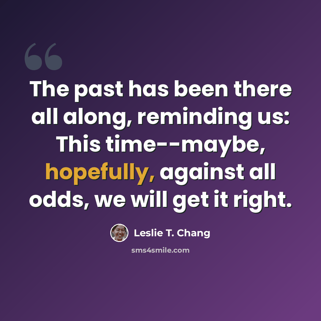 “The past has been there all along, reminding us: This time--maybe, hopefully, against all odds, we will get it right.” quote by Leslie T. Chang