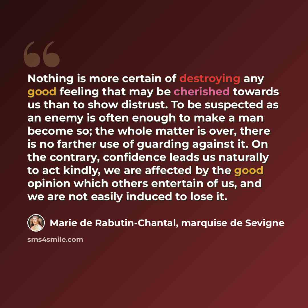 “Nothing is more certain of destroying any good feeling that may be cherished towards us than to show distrust. To be suspected as an enemy is often enough to make a man become so; the whole matter is over, there is no farther use of guarding against it. On the contrary, confidence leads us…” quote by Marie de Rabutin-Chantal, marquise de Sevigne