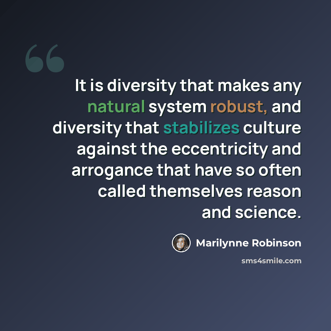 “It is diversity that makes any natural system robust, and diversity that stabilizes culture against the eccentricity and arrogance that have so often called themselves reason and science.” quote by Marilynne Robinson