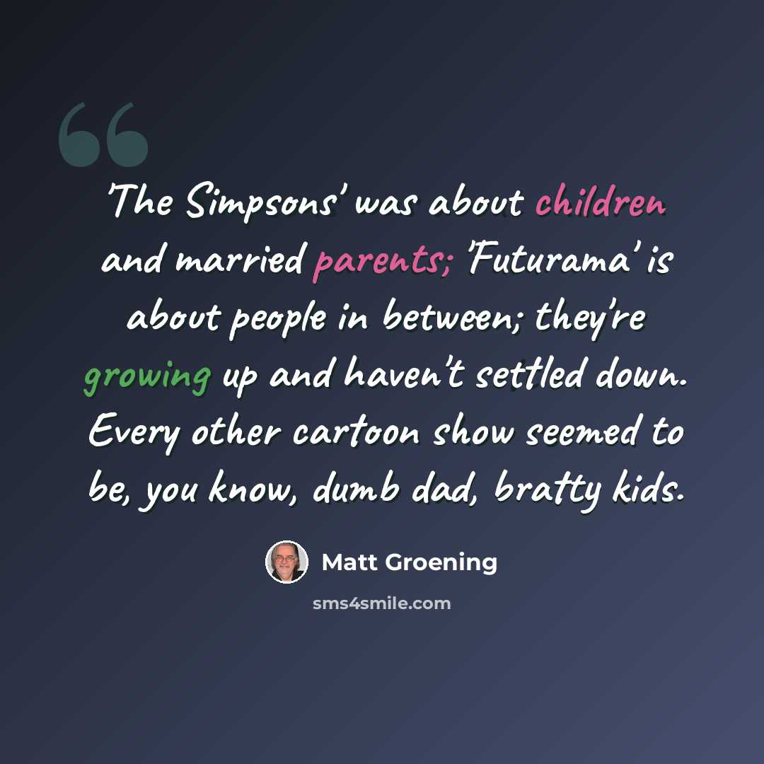 “'The Simpsons' was about children and married parents; 'Futurama' is about people in between; they're growing up and haven't settled down. Every other cartoon show seemed to be, you know, dumb dad, bratty kids.” quote by Matt Groening