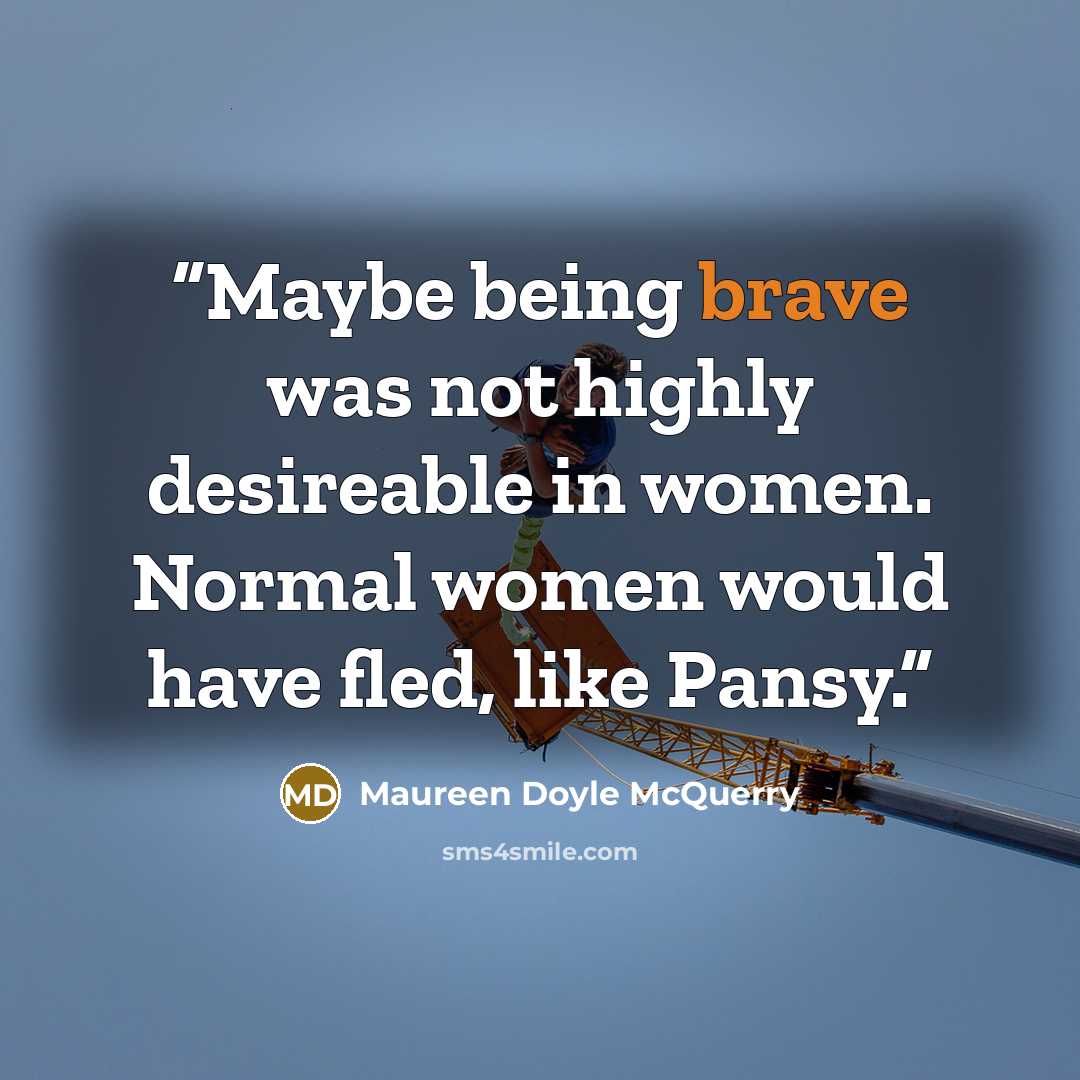 “Maybe being brave was not highly desireable in women. Normal women would have fled, like Pansy.” quote by Maureen Doyle McQuerry