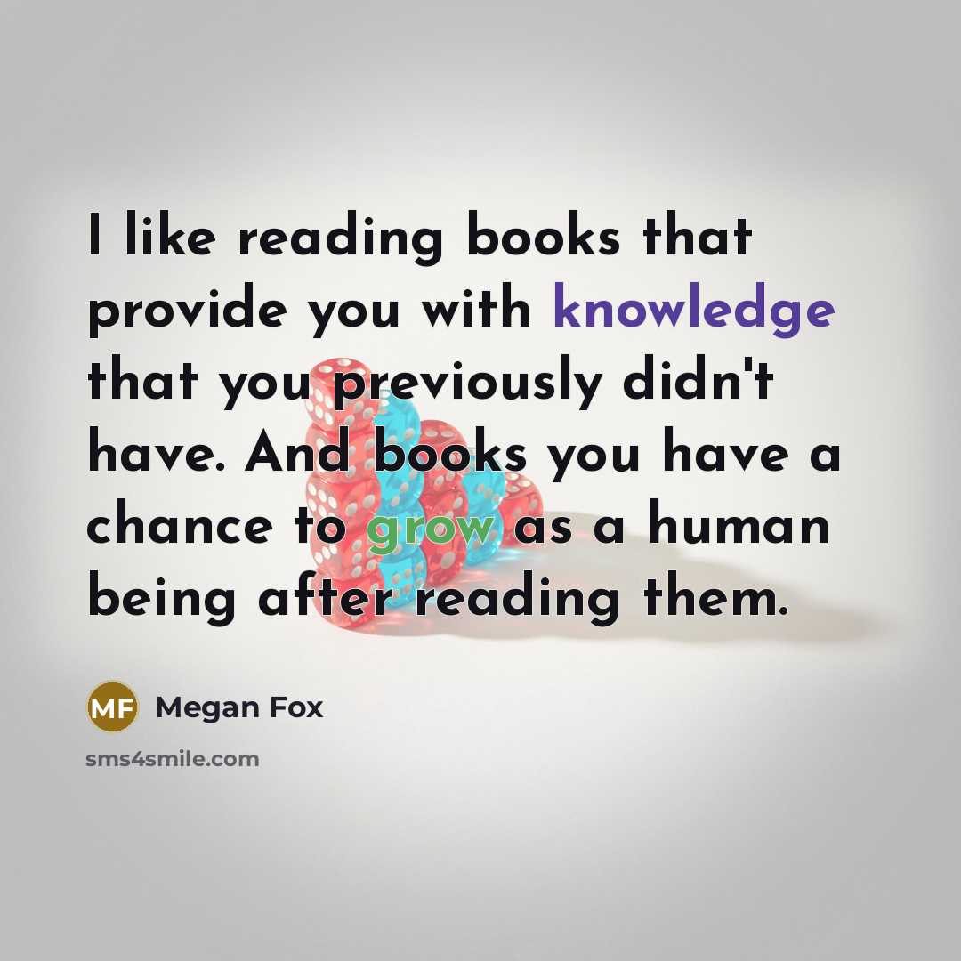 “I like reading books that provide you with knowledge that you previously didn't have. And books you have a chance to grow as a human being after reading them.” quote by Megan Fox