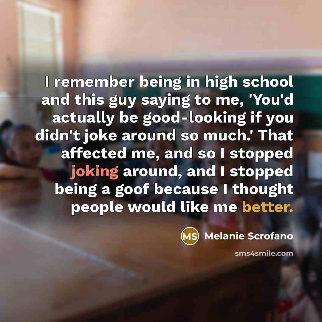 “I remember being in high school and this guy saying to me, 'You'd actually be good-looking if you didn't joke around so much.' That affected me, and so I stopped joking around, and I stopped being a goof because I thought people would like me better.” quote by Melanie Scrofano