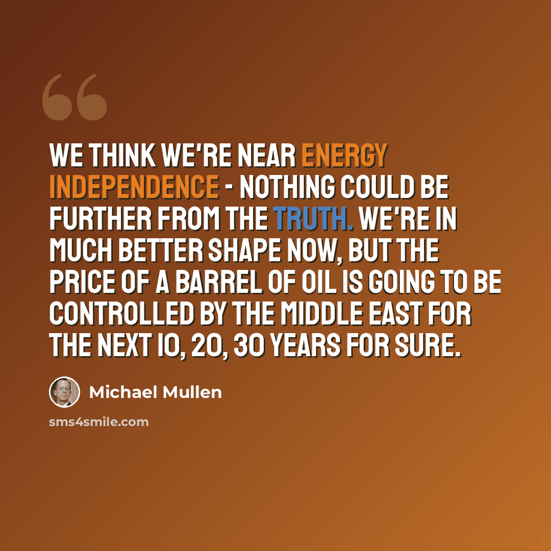 “We think we're near energy independence - nothing could be further from the truth. We're in much better shape now, but the price of a barrel of oil is going to be controlled by the Middle East for the next 10, 20, 30 years for sure.” quote by Michael Mullen