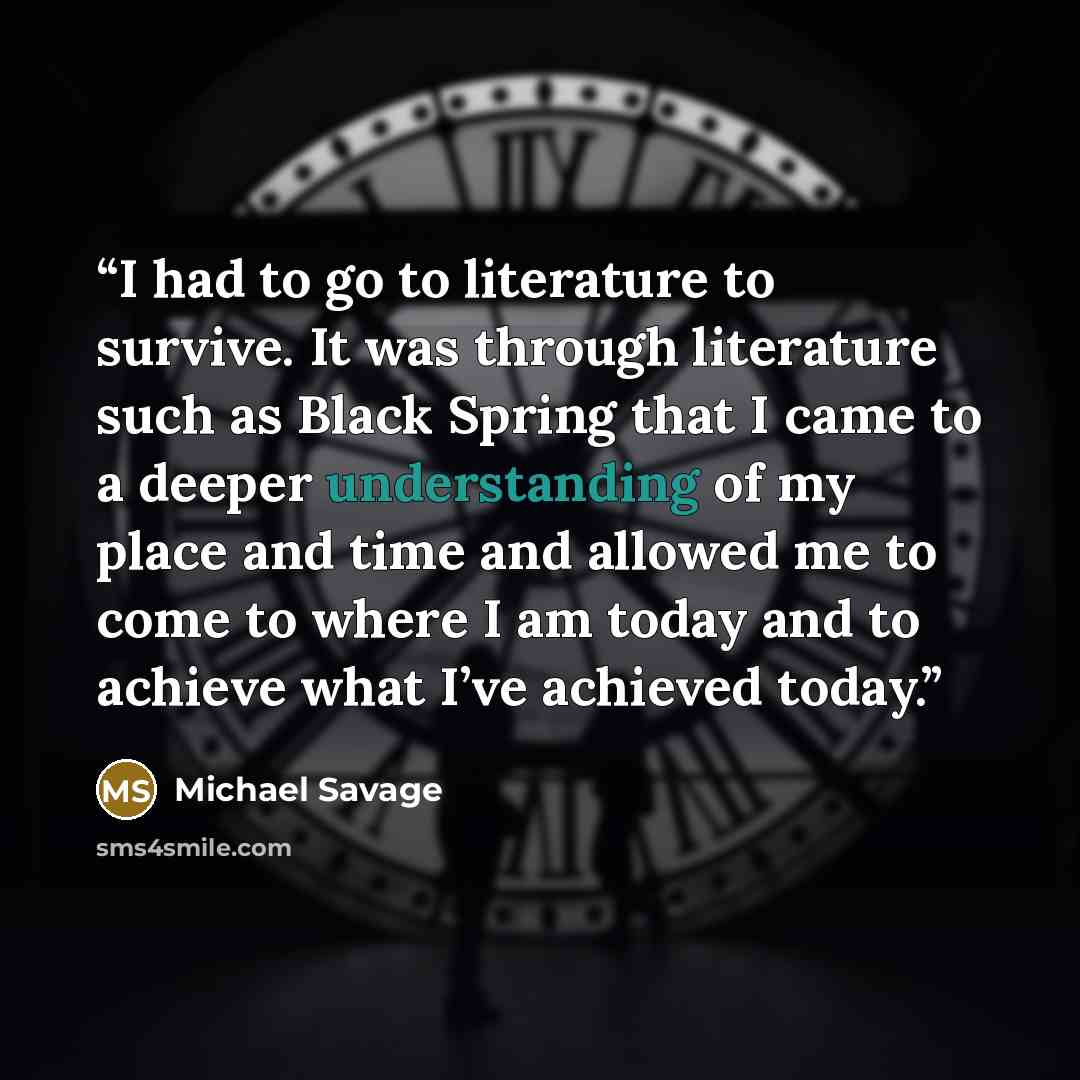 “I had to go to literature to survive. It was through literature such as Black Spring that I came to a deeper understanding of my place and time and allowed me to come to where I am today and to achieve what I’ve achieved today.” quote by Michael Savage