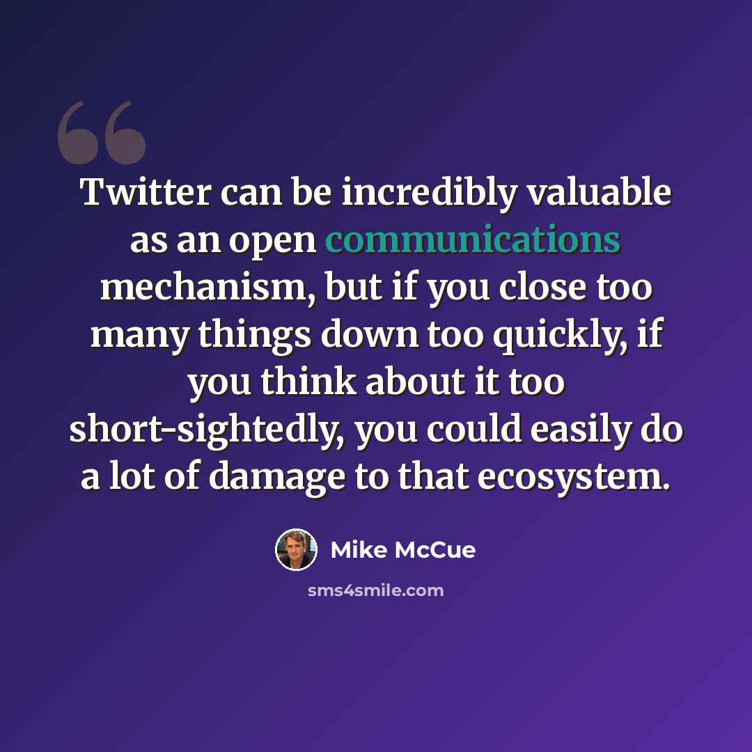 “Twitter can be incredibly valuable as an open communications mechanism, but if you close too many things down too quickly, if you think about it too short-sightedly, you could easily do a lot of damage to that ecosystem.” quote by Mike McCue