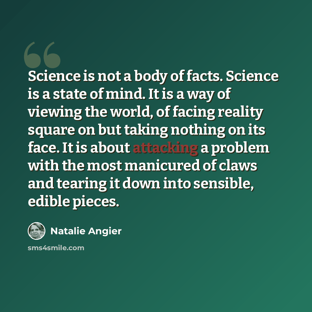 “Science is not a body of facts. Science is a state of mind. It is a way of viewing the world, of facing reality square on but taking nothing on its face. It is about attacking a problem with the most manicured of claws and tearing it down into sensible, edible pieces.” quote by Natalie Angier