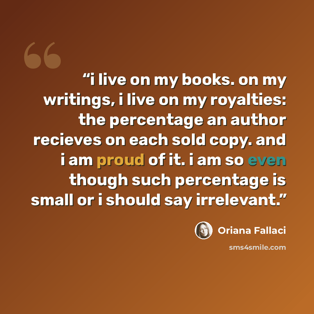 “i live on my books. on my writings, i live on my royalties: the percentage an author recieves on each sold copy. and i am proud of it. i am so even though such percentage is small or i should say irrelevant.” quote by Oriana Fallaci