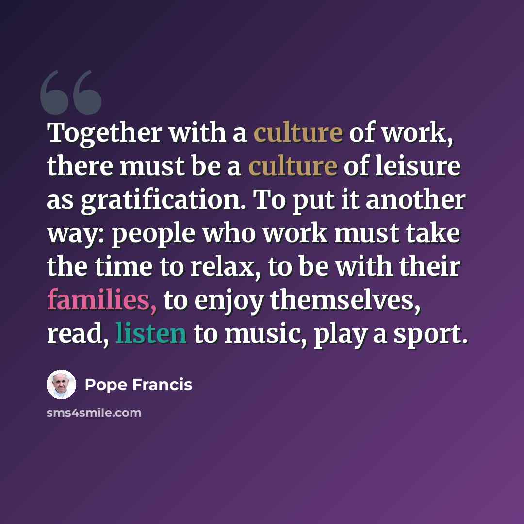 “Together with a culture of work, there must be a culture of leisure as gratification. To put it another way: people who work must take the time to relax, to be with their families, to enjoy themselves, read, listen to music, play a sport.” quote by Pope Francis