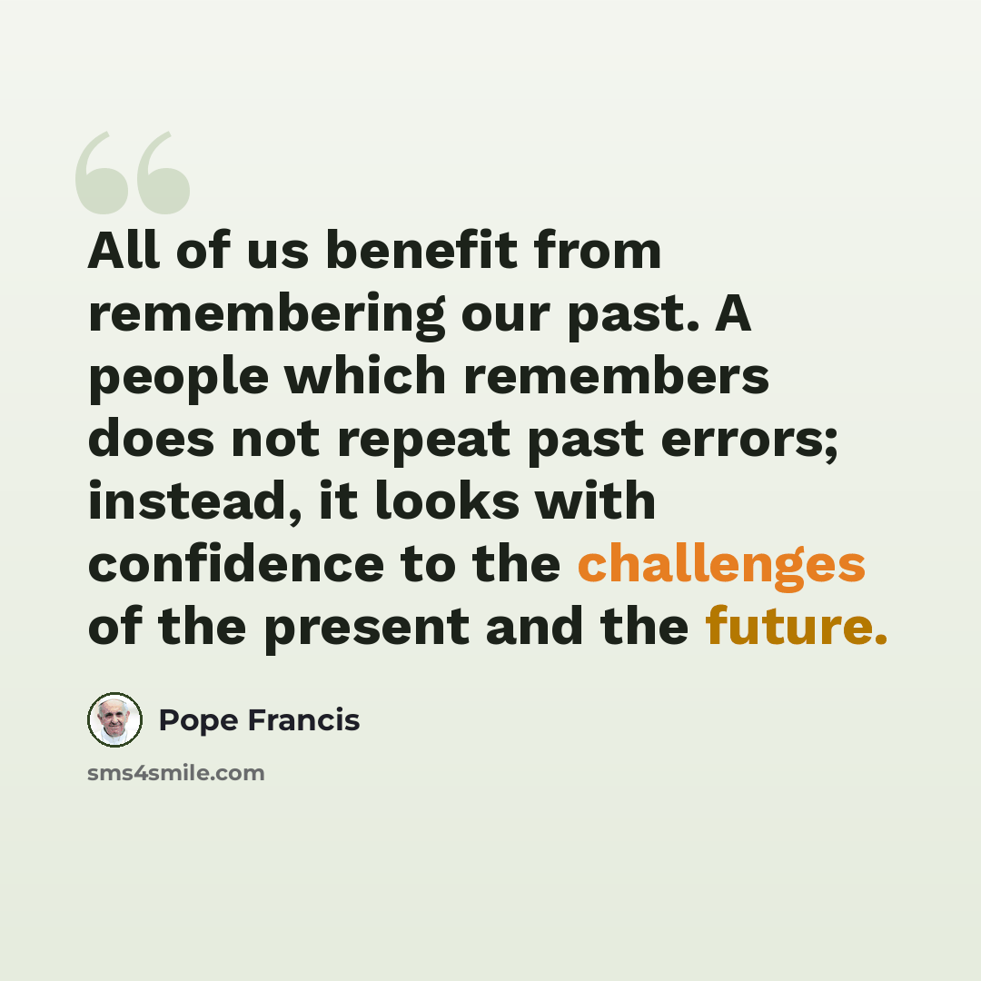 “All of us benefit from remembering our past. A people which remembers does not repeat past errors; instead, it looks with confidence to the challenges of the present and the future.” quote by Pope Francis