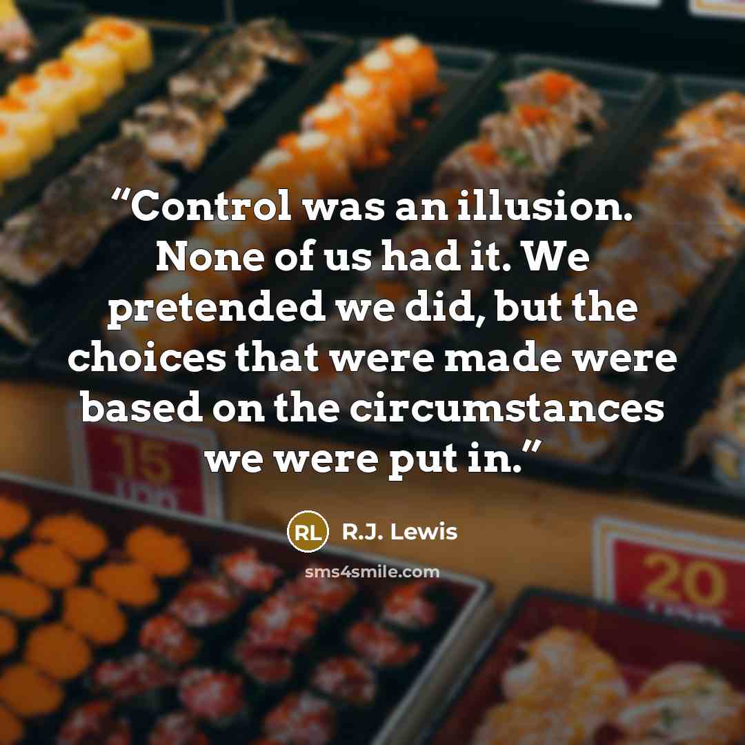“Control was an illusion. None of us had it. We pretended we did, but the choices that were made were based on the circumstances we were put in.” quote by R.J. Lewis