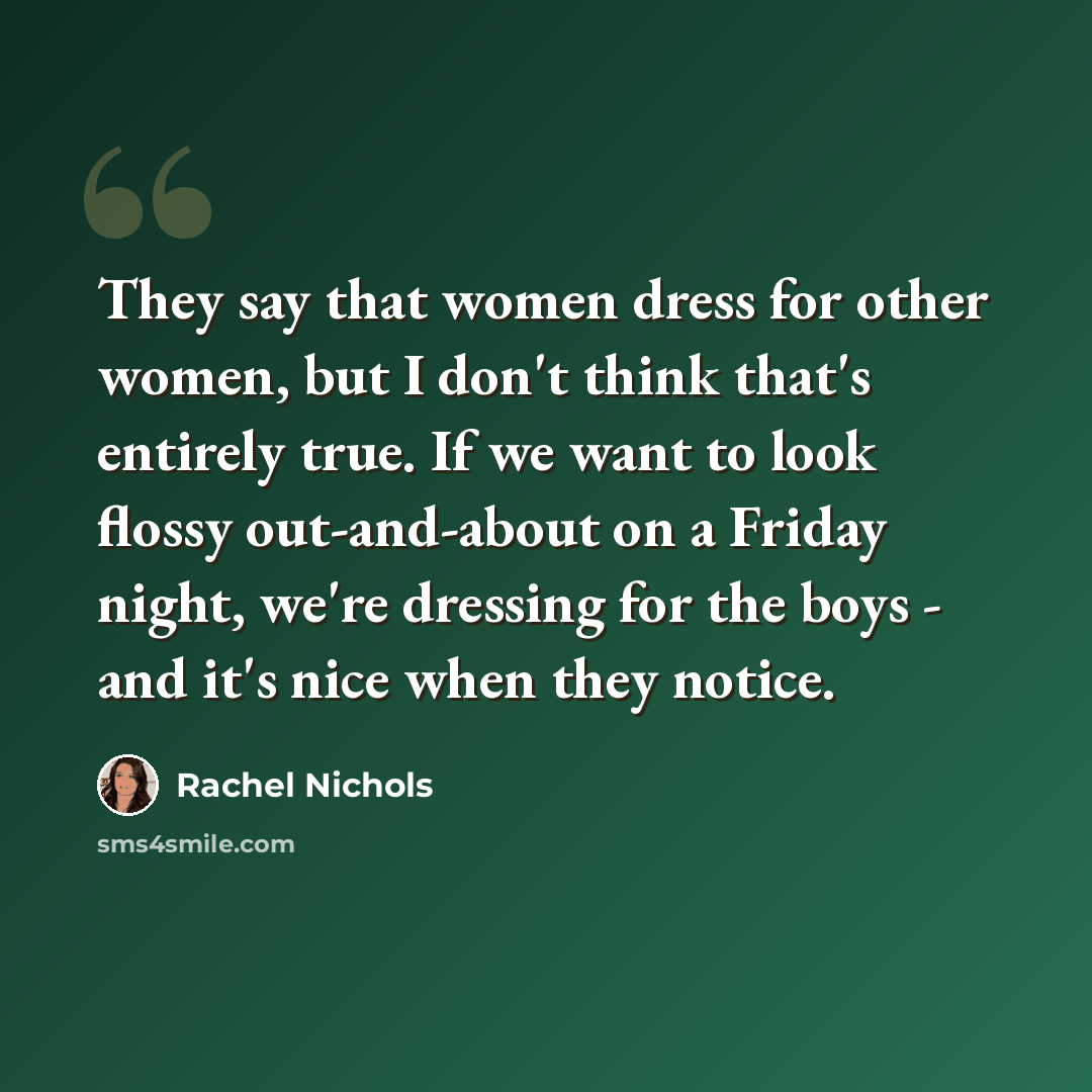 “They say that women dress for other women, but I don't think that's entirely true. If we want to look flossy out-and-about on a Friday night, we're dressing for the boys - and it's nice when they notice.” quote by Rachel Nichols