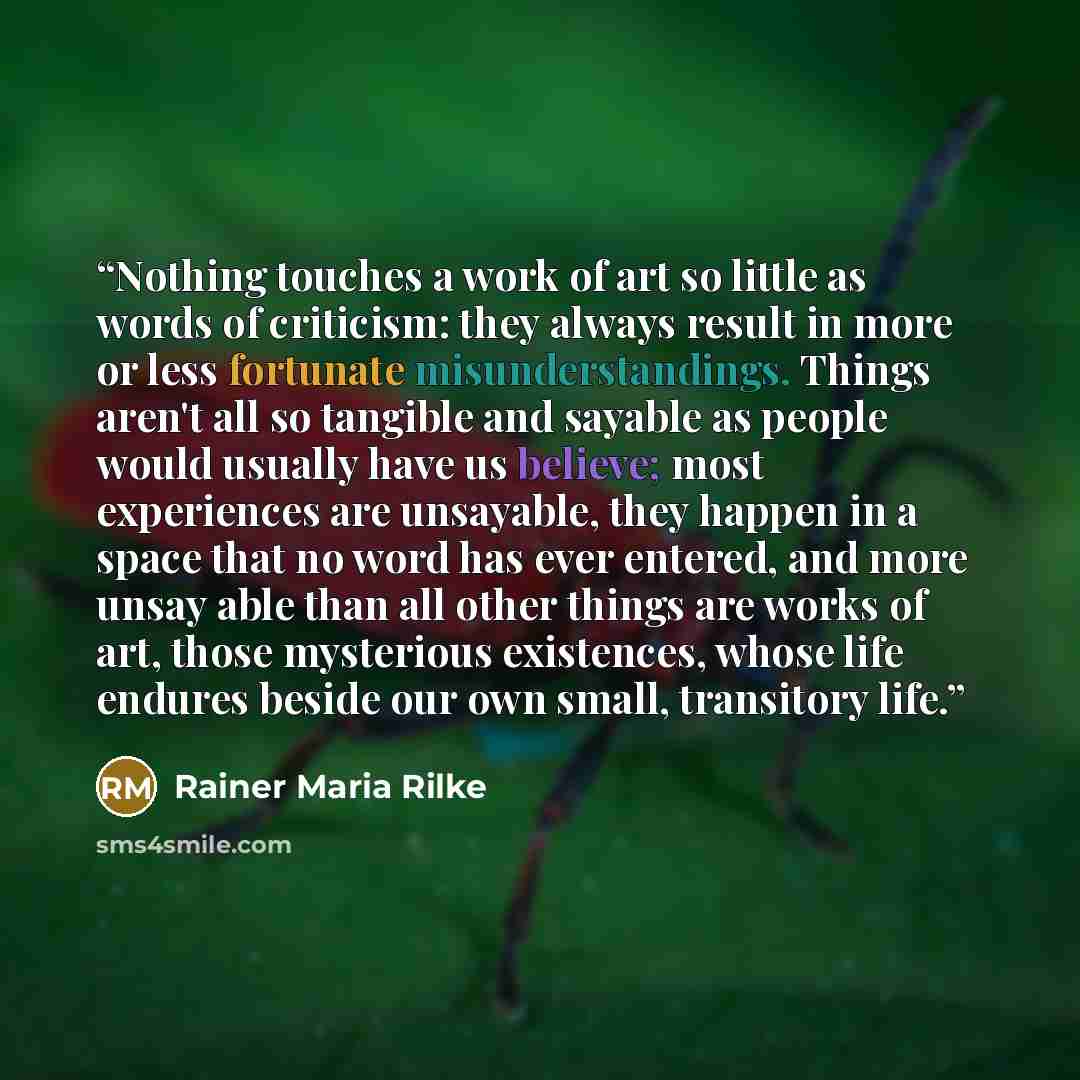 “Nothing touches a work of art so little as words of criticism: they always result in more or less fortunate misunderstandings. Things aren't all so tangible and sayable as people would usually have us believe; most experiences are unsayable, they happen in a space that no word has ever entered…” quote by Rainer Maria Rilke
