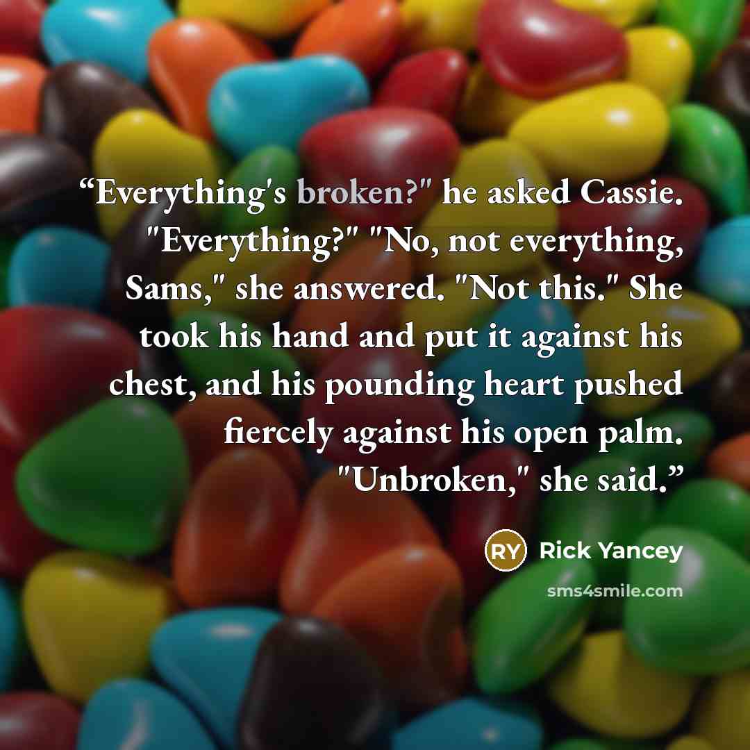 “Everything's broken?" he asked Cassie. "Everything?" "No, not everything, Sams," she answered. "Not this." She took his hand and put it against his chest, and his pounding heart pushed fiercely against his open palm. "Unbroken," she said.” quote by Rick Yancey