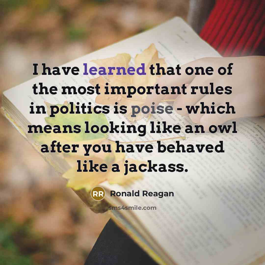 “I have learned that one of the most important rules in politics is poise - which means looking like an owl after you have behaved like a jackass.” quote by Ronald Reagan