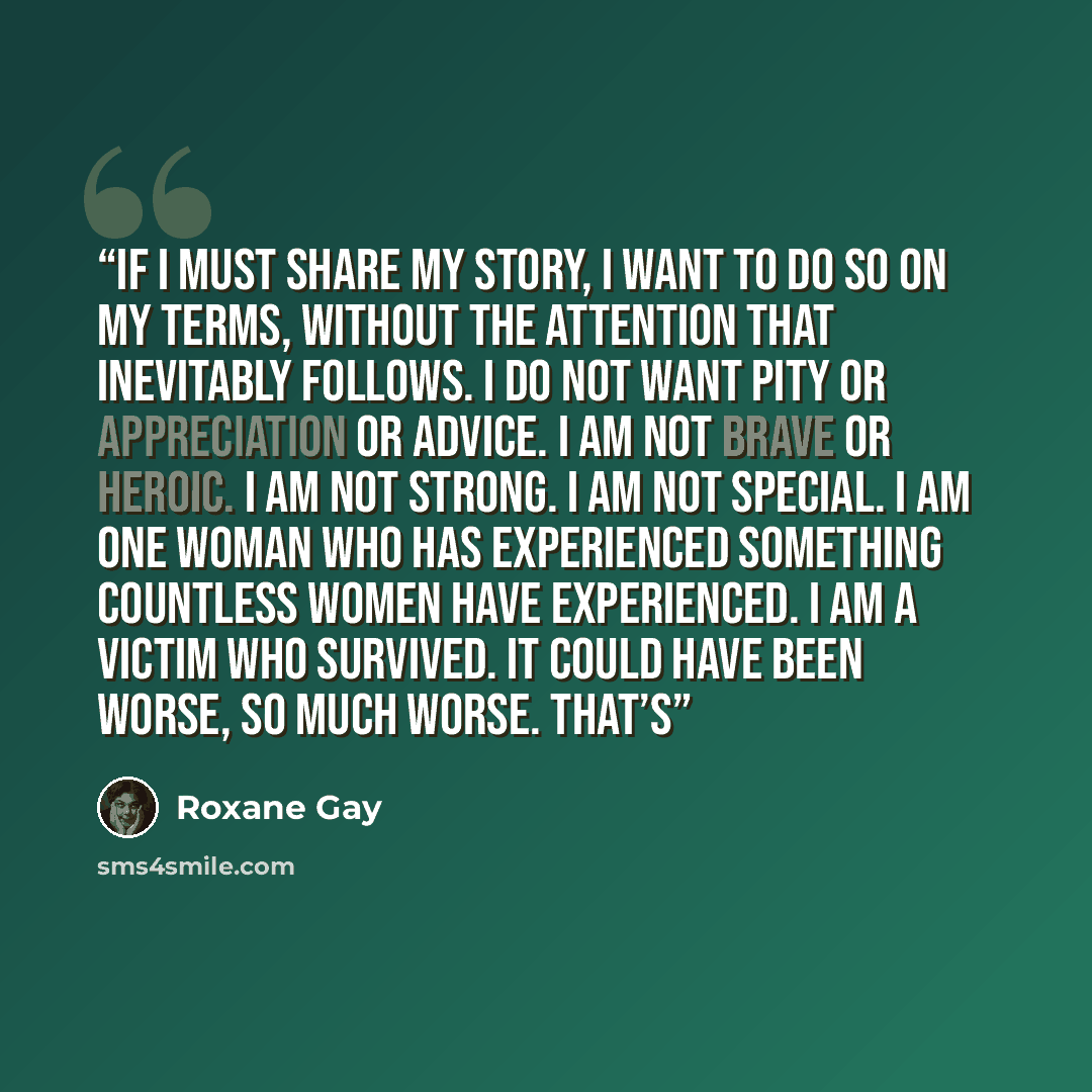“If I must share my story, I want to do so on my terms, without the attention that inevitably follows. I do not want pity or appreciation or advice. I am not brave or heroic. I am not strong. I am not special. I am one woman who has experienced something countless women have experienced. I am a…” quote by Roxane Gay
