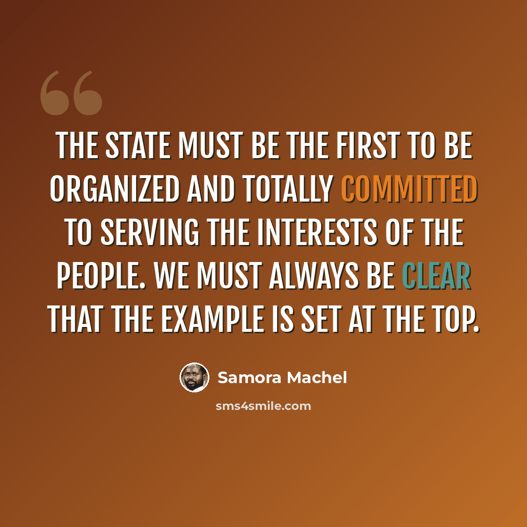 “The state must be the first to be organized and totally committed to serving the interests of the people. We must always be clear that the example is set at the top.” quote by Samora Machel
