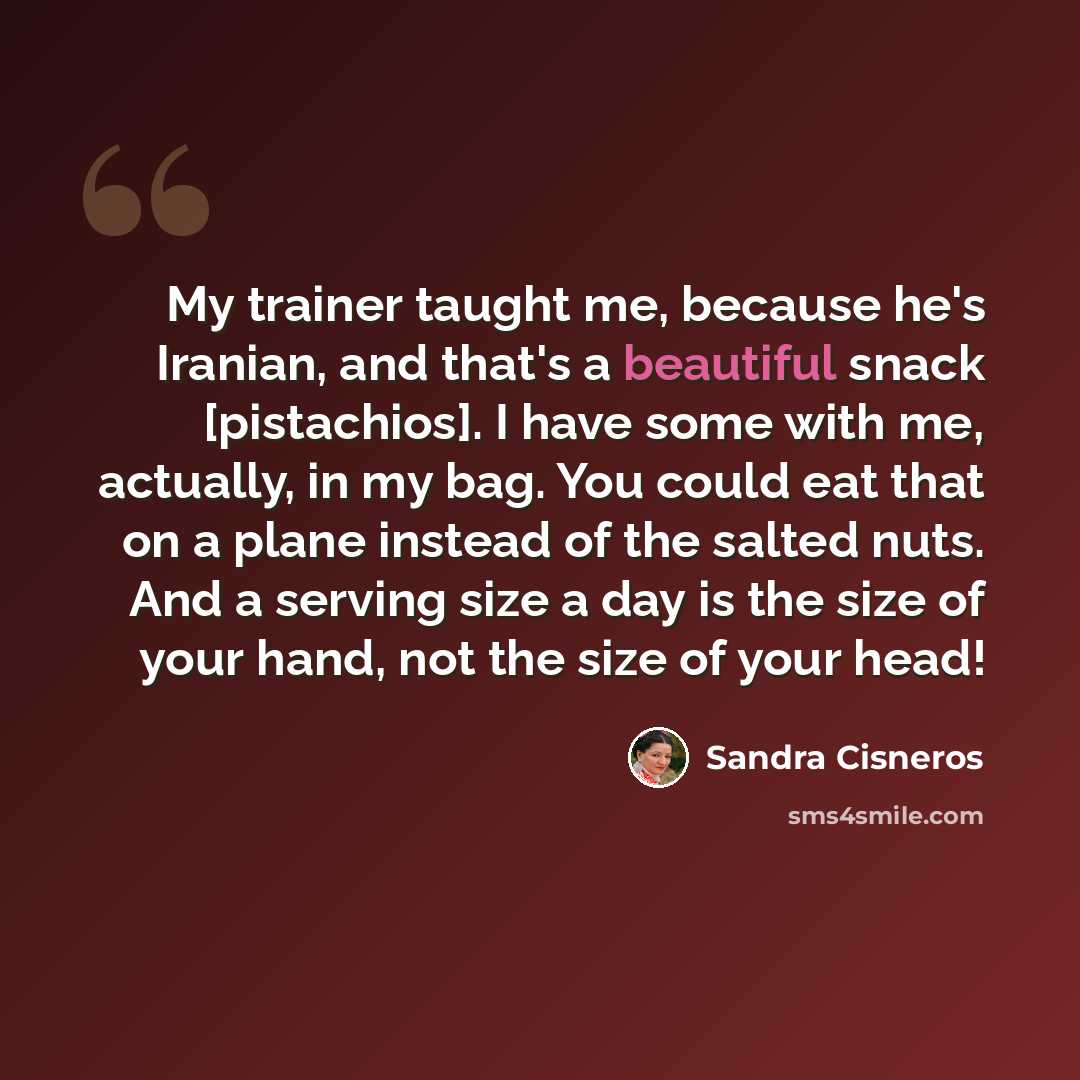 “My trainer taught me, because he's Iranian, and that's a beautiful snack [pistachios]. I have some with me, actually, in my bag. You could eat that on a plane instead of the salted nuts. And a serving size a day is the size of your hand, not the size of your head!” quote by Sandra Cisneros
