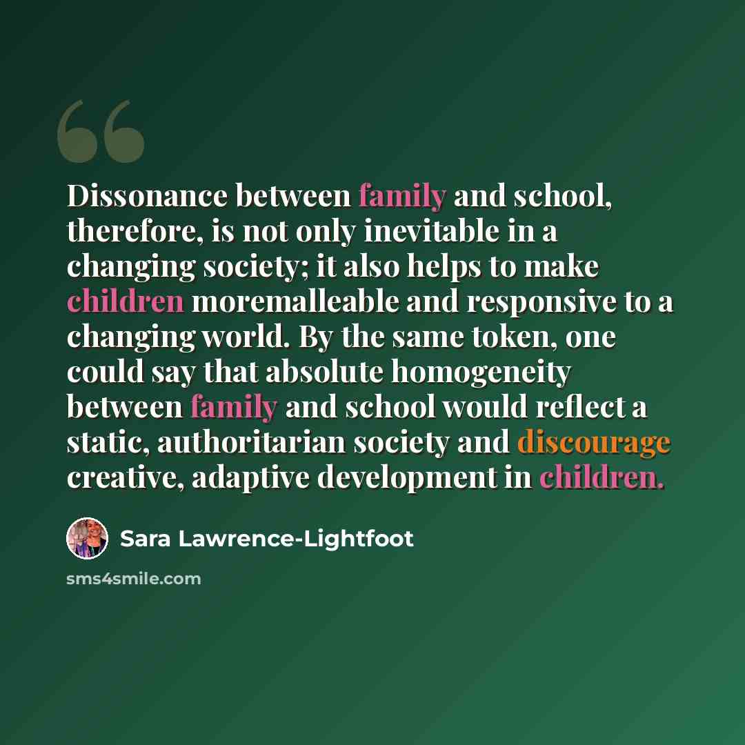 “Dissonance between family and school, therefore, is not only inevitable in a changing society; it also helps to make children moremalleable and responsive to a changing world. By the same token, one could say that absolute homogeneity between family and school would reflect a static, authoritarian…” quote by Sara Lawrence-Lightfoot