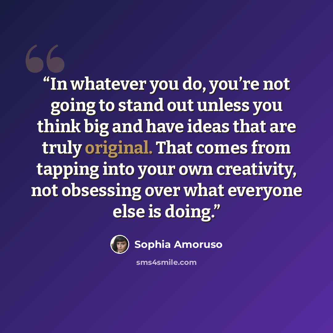 “In whatever you do, you’re not going to stand out unless you think big and have ideas that are truly original. That comes from tapping into your own creativity, not obsessing over what everyone else is doing.” quote by Sophia Amoruso
