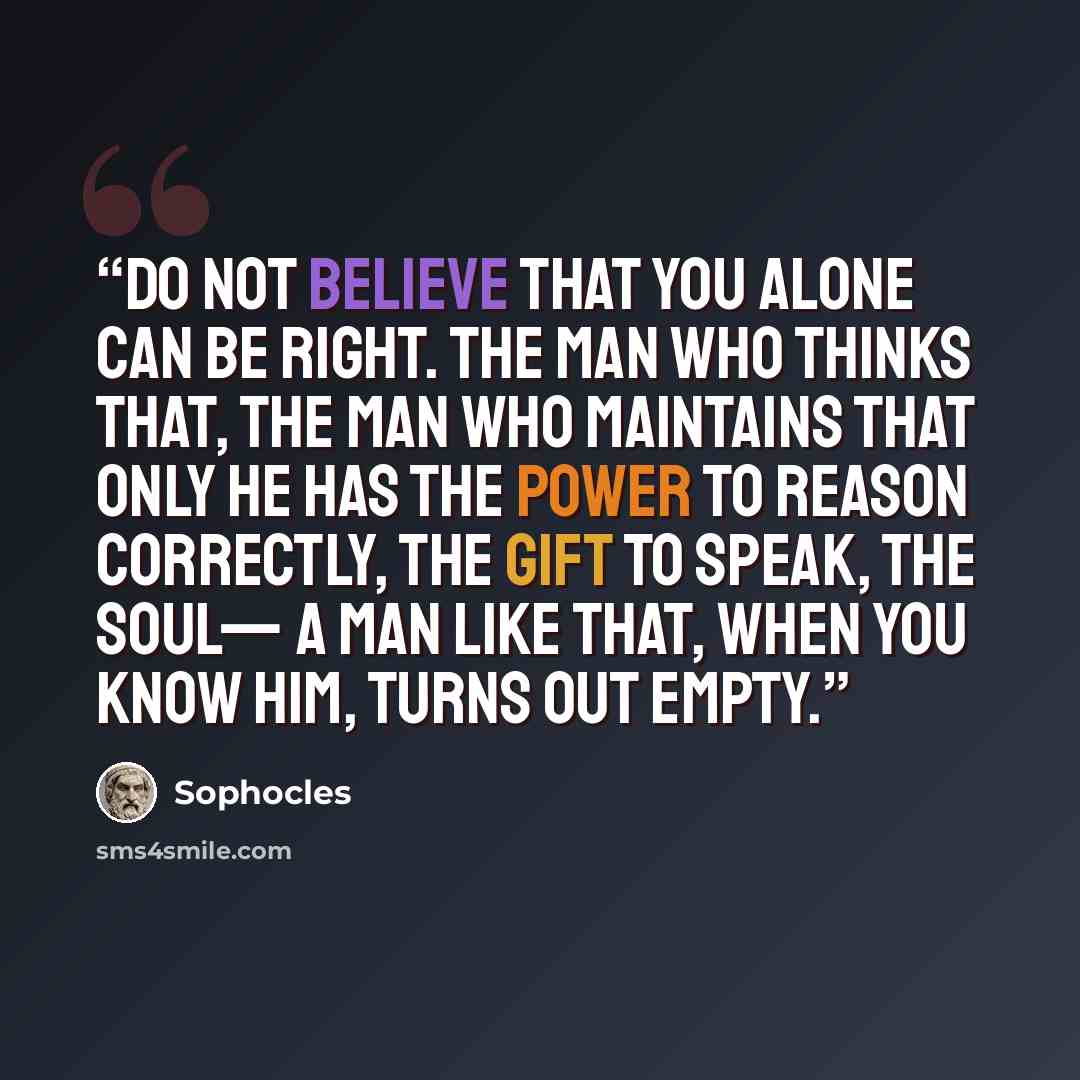 “Do not believe that you alone can be right. The man who thinks that, The man who maintains that only he has the power To reason correctly, the gift to speak, the soul— A man like that, when you know him, turns out empty.” quote by Sophocles