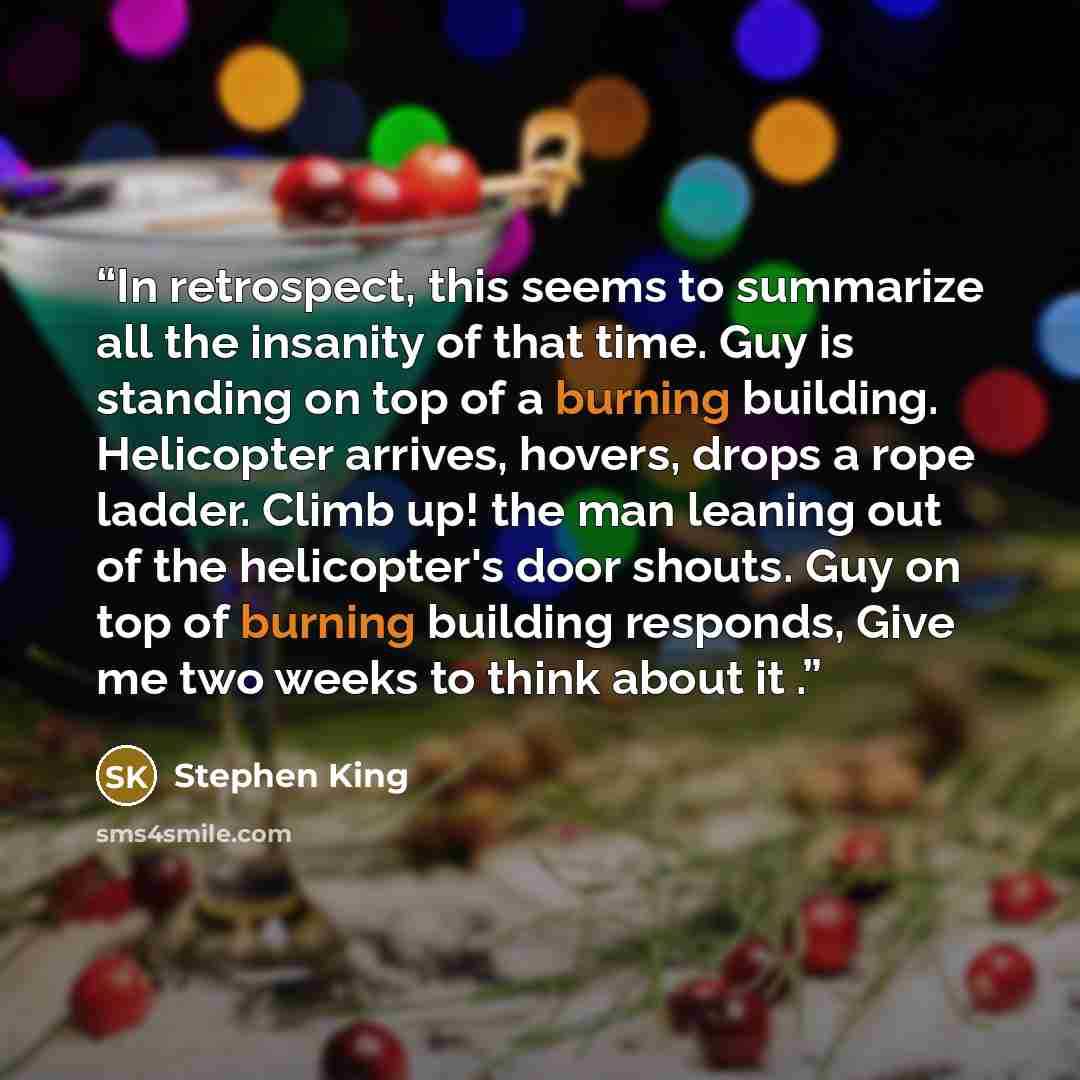 “In retrospect, this seems to summarize all the insanity of that time. Guy is standing on top of a burning building. Helicopter arrives, hovers, drops a rope ladder. Climb up! the man leaning out of the helicopter's door shouts. Guy on top of burning building responds, Give me two weeks to think…” quote by Stephen King