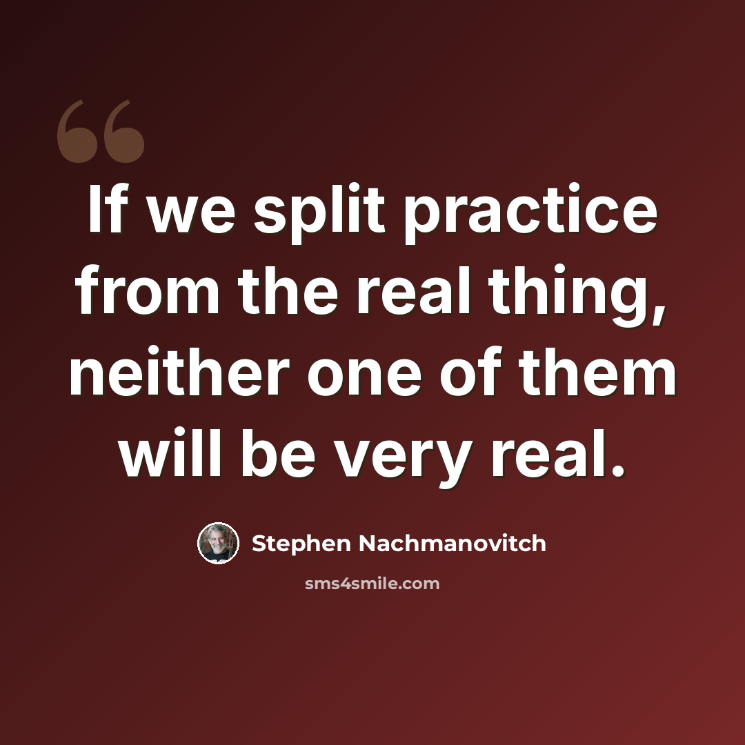 “If we split practice from the real thing, neither one of them will be very real.” quote by Stephen Nachmanovitch