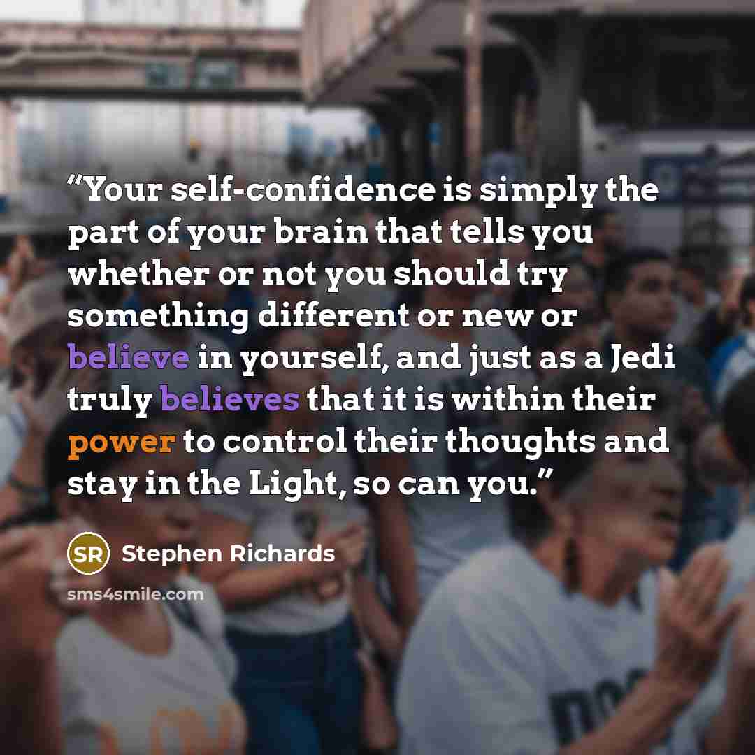 “Your self-confidence is simply the part of your brain that tells you whether or not you should try something different or new or believe in yourself, and just as a Jedi truly believes that it is within their power to control their thoughts and stay in the Light, so can you.” quote by Stephen Richards