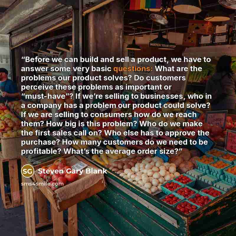 “Before we can build and sell a product, we have to answer some very basic questions: What are the problems our product solves? Do customers perceive these problems as important or “must-have”? If we’re selling to businesses, who in a company has a problem our product could solve? If we are selling…” quote by Steven Gary Blank