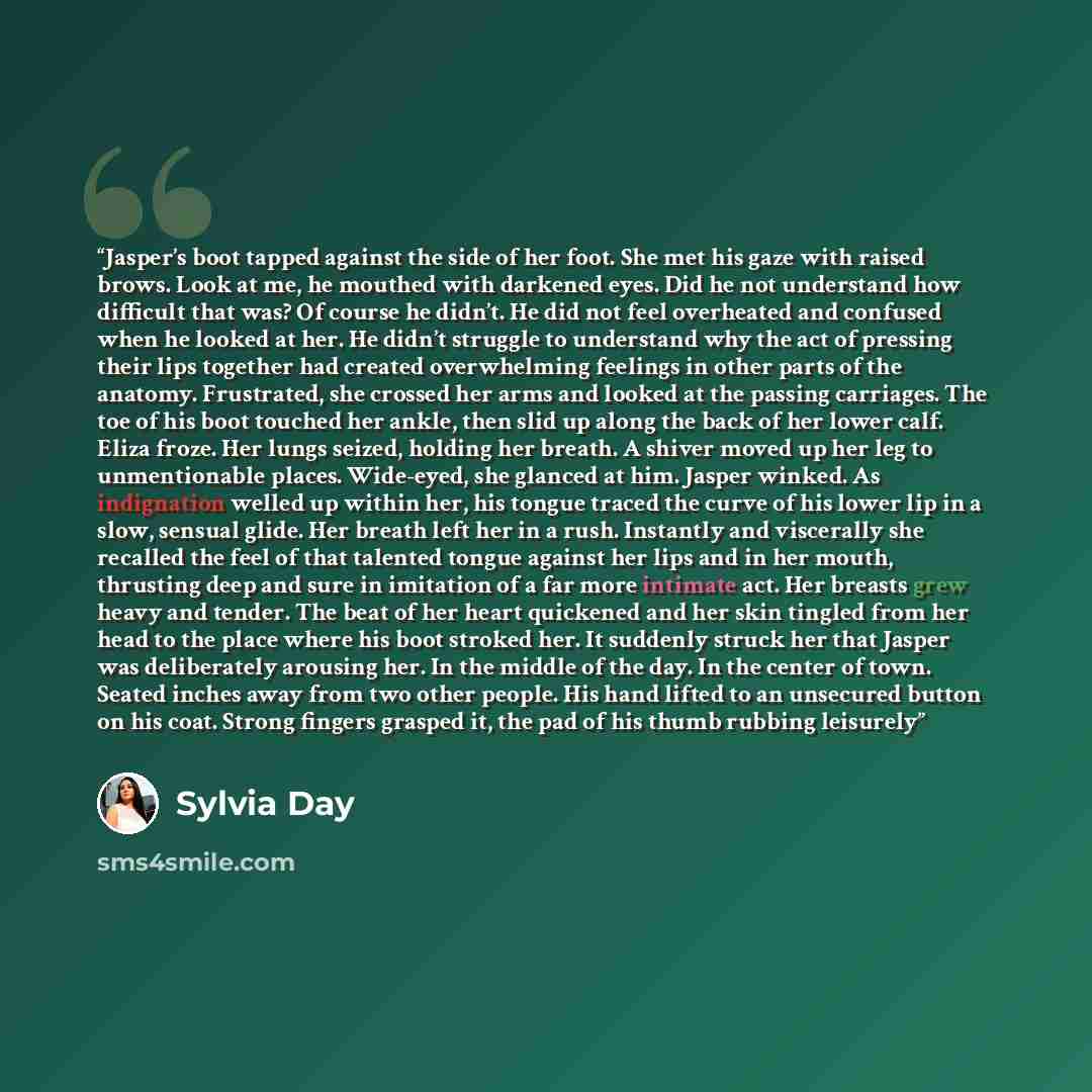 “Jasper’s boot tapped against the side of her foot. She met his gaze with raised brows. Look at me, he mouthed with darkened eyes. Did he not understand how difficult that was? Of course he didn’t. He did not feel overheated and confused when he looked at her. He didn’t struggle to understand why…” quote by Sylvia Day