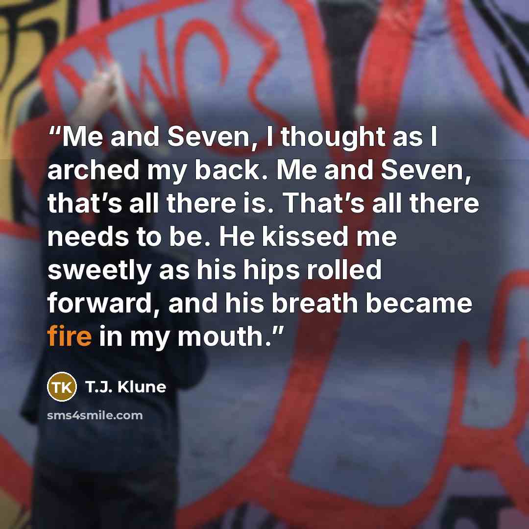 “Me and Seven, I thought as I arched my back. Me and Seven, that’s all there is. That’s all there needs to be. He kissed me sweetly as his hips rolled forward, and his breath became fire in my mouth.” quote by T.J. Klune