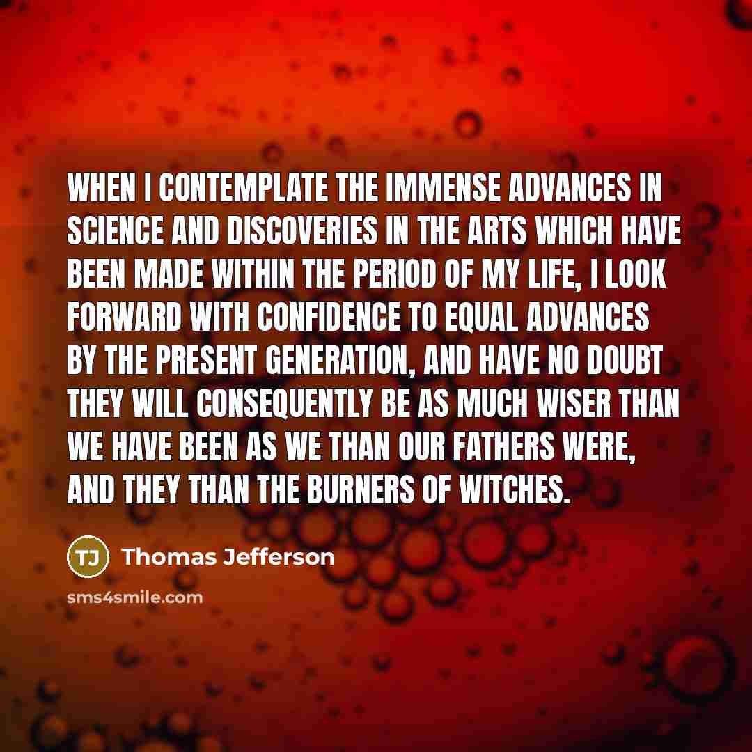 “When I contemplate the immense advances in science and discoveries in the arts which have been made within the period of my life, I look forward with confidence to equal advances by the present generation, and have no doubt they will consequently be as much wiser than we have been as we than our…” quote by Thomas Jefferson