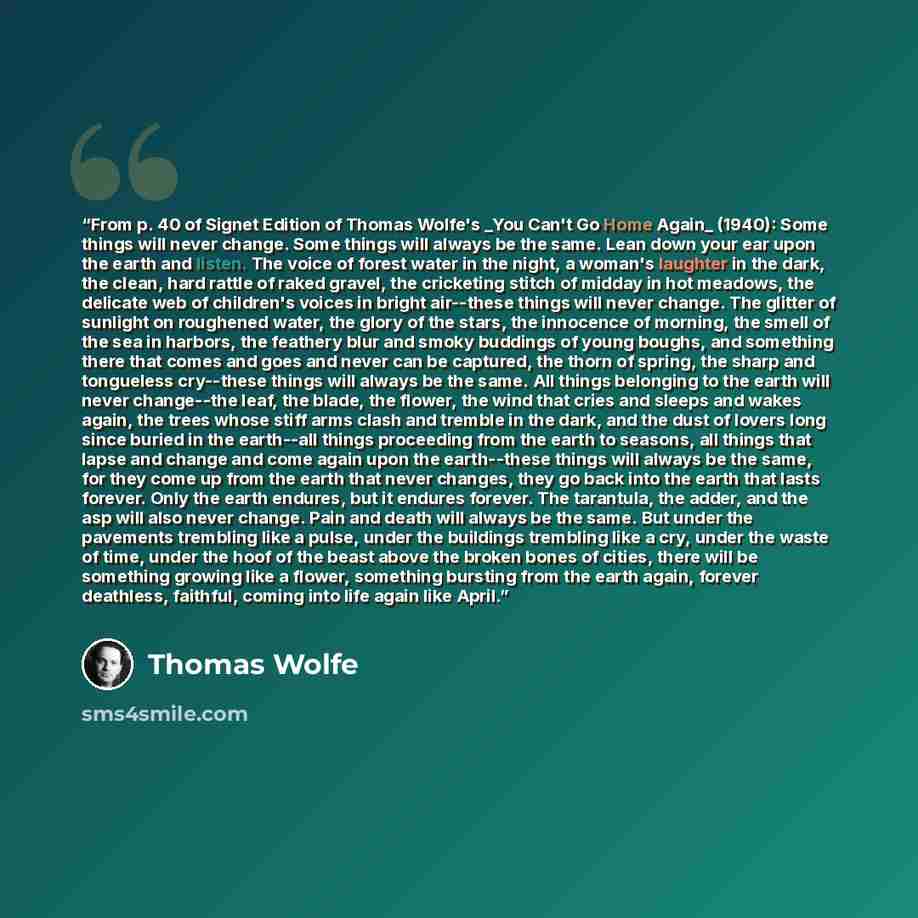 “From p. 40 of Signet Edition of Thomas Wolfe's _You Can't Go Home Again_ (1940): Some things will never change. Some things will always be the same. Lean down your ear upon the earth and listen. The voice of forest water in the night, a woman's laughter in the dark, the clean, hard rattle of raked…” quote by Thomas Wolfe