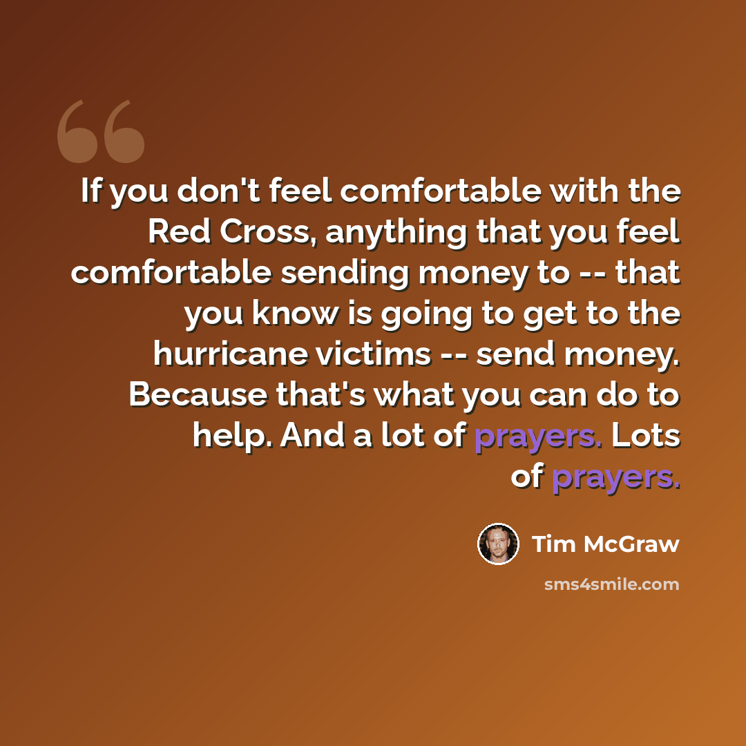 “If you don't feel comfortable with the Red Cross, anything that you feel comfortable sending money to -- that you know is going to get to the hurricane victims -- send money. Because that's what you can do to help. And a lot of prayers. Lots of prayers.” quote by Tim McGraw
