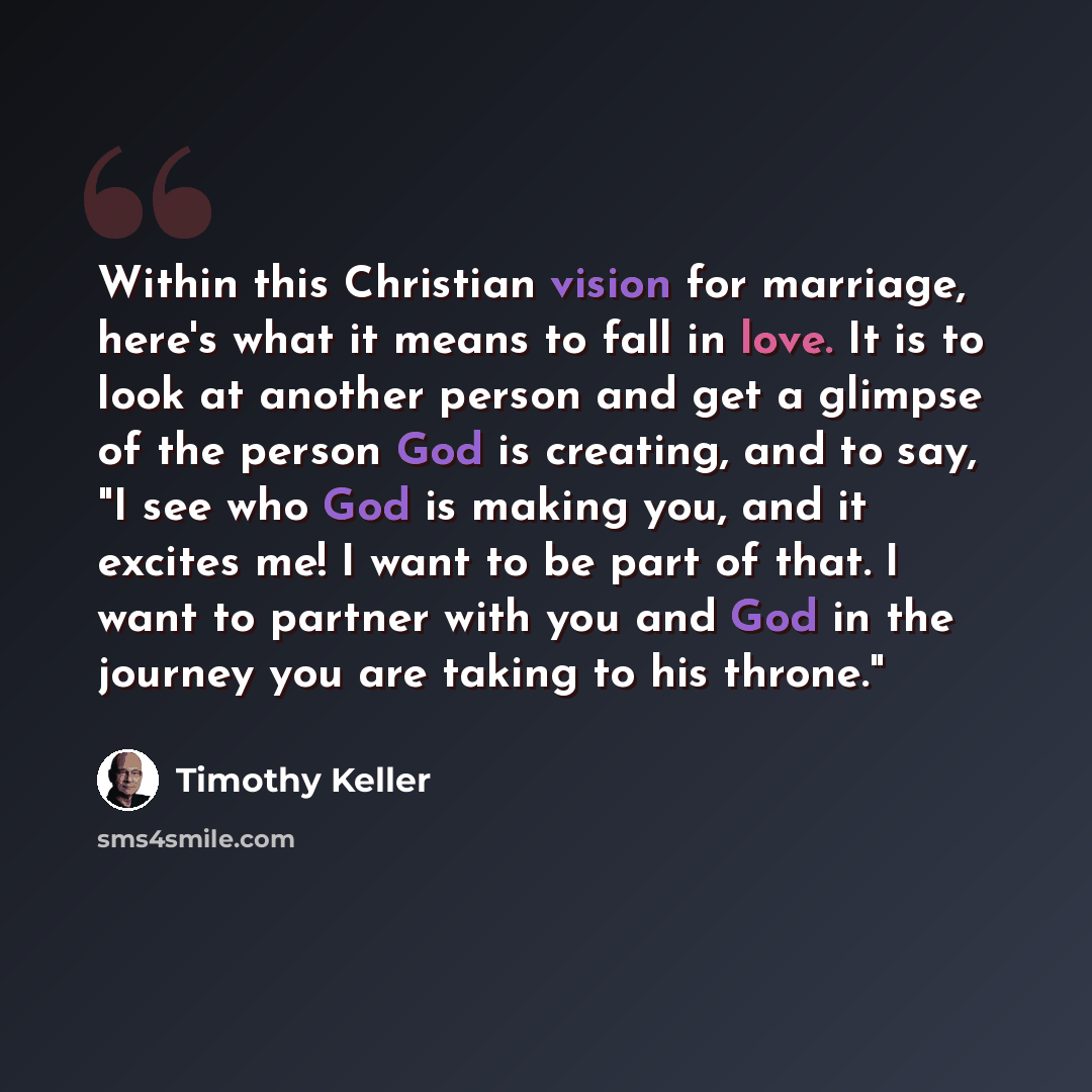 “Within this Christian vision for marriage, here's what it means to fall in love. It is to look at another person and get a glimpse of the person God is creating, and to say, "I see who God is making you, and it excites me! I want to be part of that. I want to partner with you and God in the…” quote by Timothy Keller