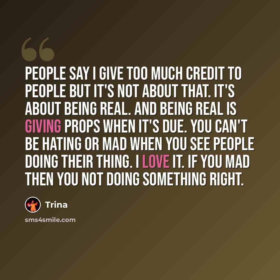 “People say I give too much credit to people but it's not about that. It's about being real. And being real is giving props when it's due. You can't be hating or mad when you see people doing their thing. I love it. If you mad then you not doing something right.” quote by Trina