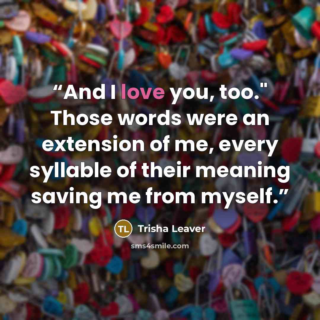“And I love you, too." Those words were an extension of me, every syllable of their meaning saving me from myself.” quote by Trisha Leaver