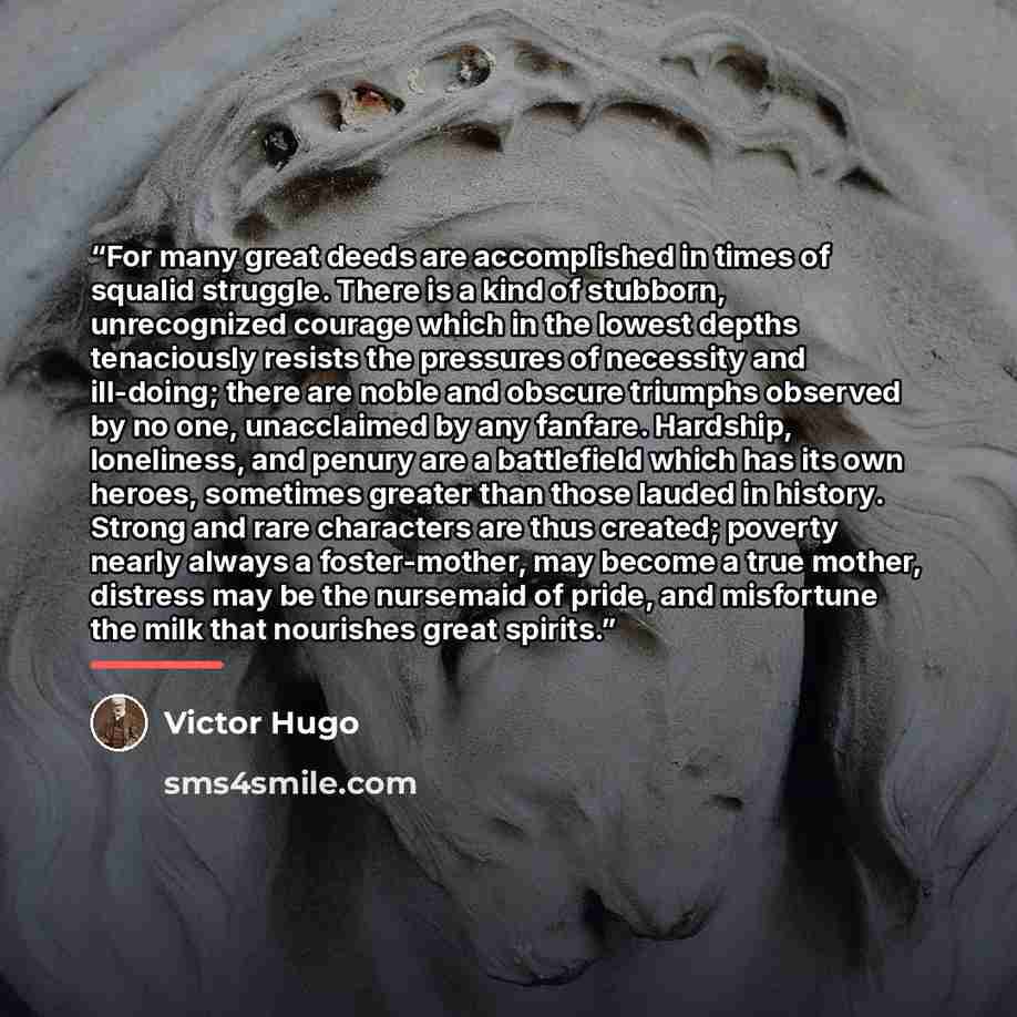 “For many great deeds are accomplished in times of squalid struggle. There is a kind of stubborn, unrecognized courage which in the lowest depths tenaciously resists the pressures of necessity and ill-doing; there are noble and obscure triumphs observed by no one, unacclaimed by any fanfare…” quote by Victor Hugo