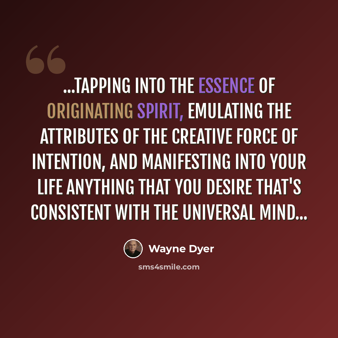 “...tapping into the essence of originating Spirit, emulating the attributes of the creative force of intention, and manifesting into your life anything that you desire that's consistent with the universal mind...” quote by Wayne Dyer