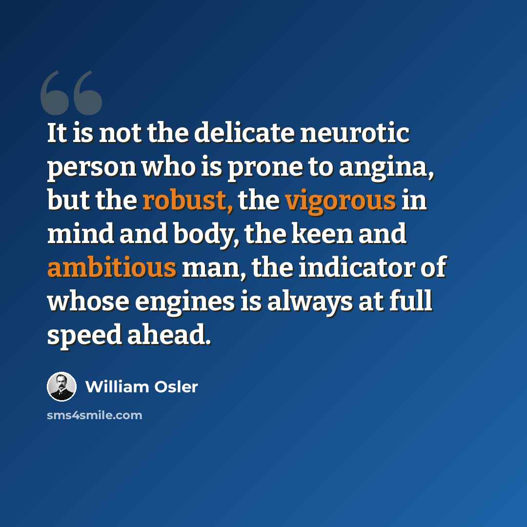 “It is not the delicate neurotic person who is prone to angina, but the robust, the vigorous in mind and body, the keen and ambitious man, the indicator of whose engines is always at full speed ahead.” quote by William Osler