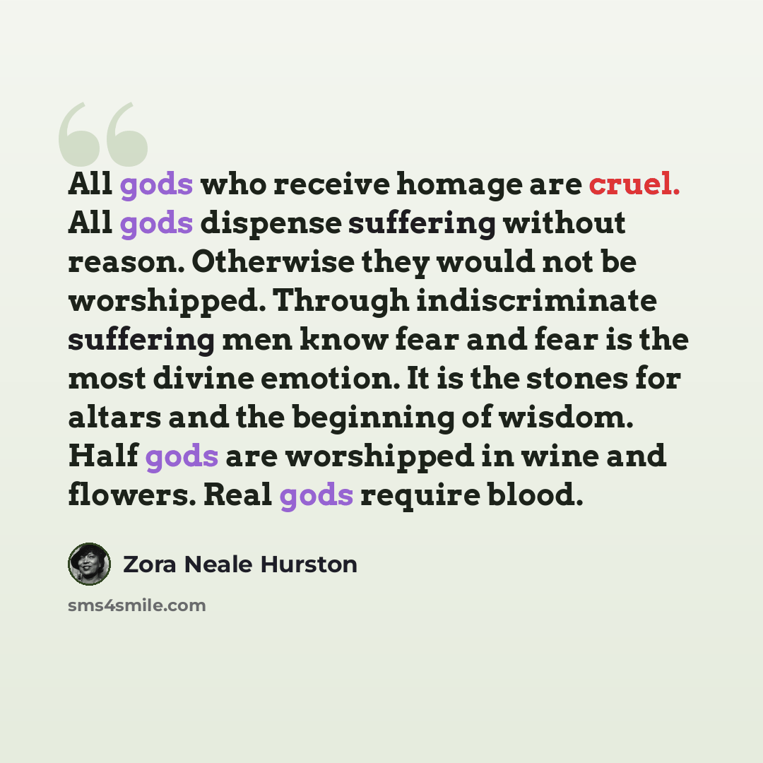 “All gods who receive homage are cruel. All gods dispense suffering without reason. Otherwise they would not be worshipped. Through indiscriminate suffering men know fear and fear is the most divine emotion. It is the stones for altars and the beginning of wisdom. Half gods are worshipped in wine…” quote by Zora Neale Hurston