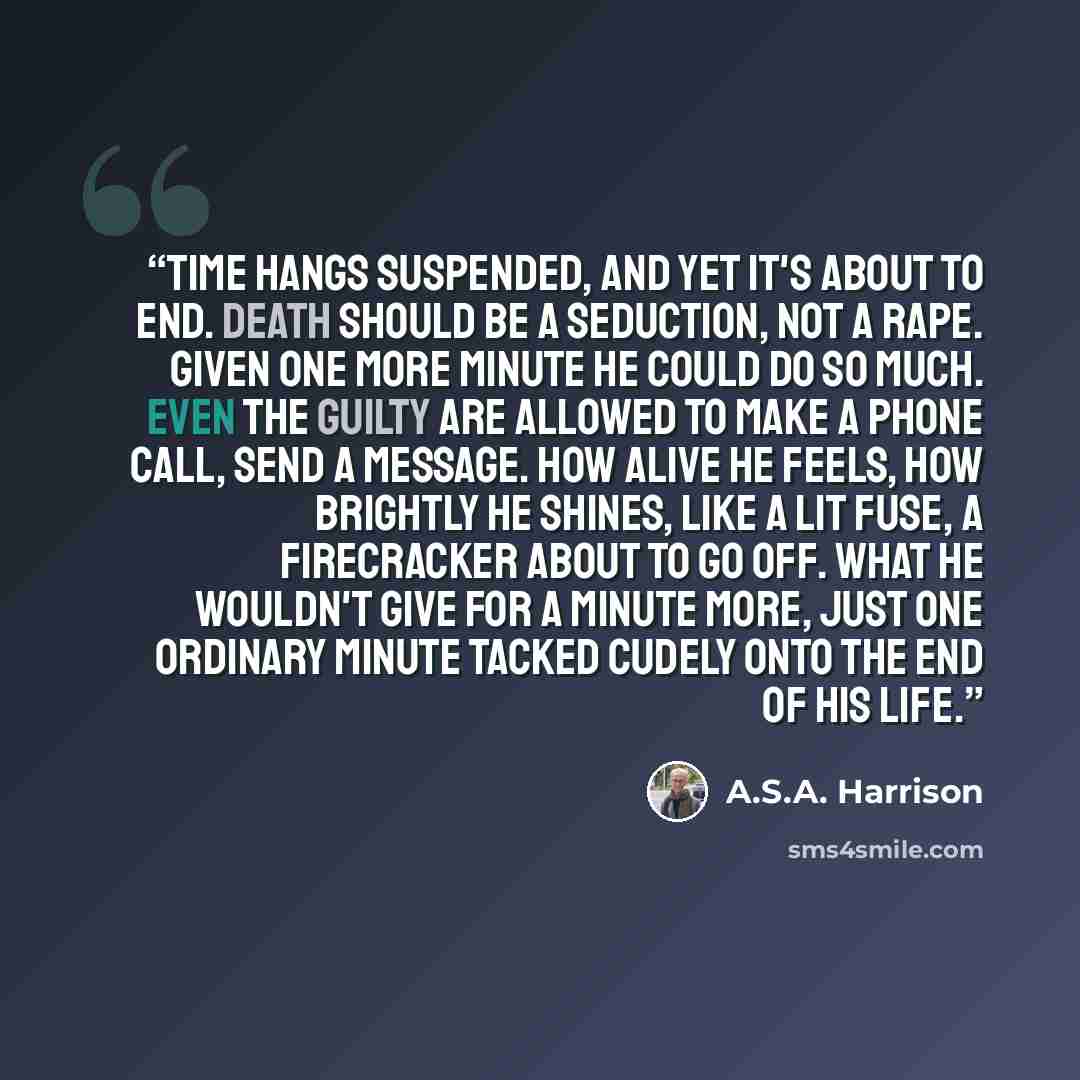 “Time hangs suspended, and yet it's about to end. Death should be a seduction, not a rape. Given one more minute he could do so much. Even the guilty are allowed to make a phone call, send a message. How alive he feels, how brightly he shines, like a lit fuse, a firecracker about to go off. What he…” quote by A.S.A. Harrison