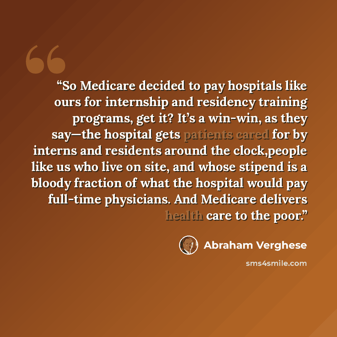 “So Medicare decided to pay hospitals like ours for internship and residency training programs, get it? It’s a win-win, as they say—the hospital gets patients cared for by interns and residents around the clock,people like us who live on site, and whose stipend is a bloody fraction of what the…” quote by Abraham Verghese