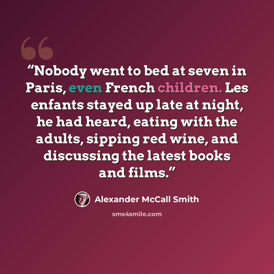 “Nobody went to bed at seven in Paris, even French children. Les enfants stayed up late at night, he had heard, eating with the adults, sipping red wine, and discussing the latest books and films.” quote by Alexander McCall Smith