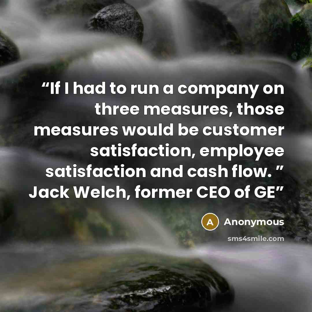 “If I had to run a company on three measures, those measures would be customer satisfaction, employee satisfaction and cash flow. ” Jack Welch, former CEO of GE” quote by Anonymous