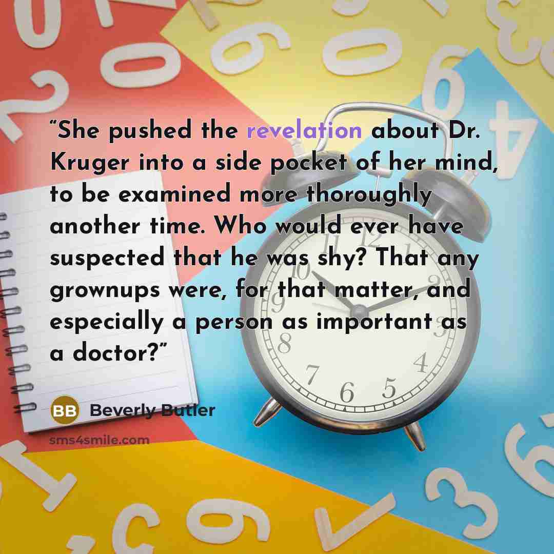 “She pushed the revelation about Dr. Kruger into a side pocket of her mind, to be examined more thoroughly another time. Who would ever have suspected that he was shy? That any grownups were, for that matter, and especially a person as important as a doctor?” quote by Beverly Butler