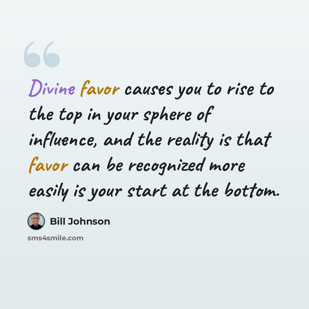 “Divine favor causes you to rise to the top in your sphere of influence, and the reality is that favor can be recognized more easily is your start at the bottom.” quote by Bill Johnson