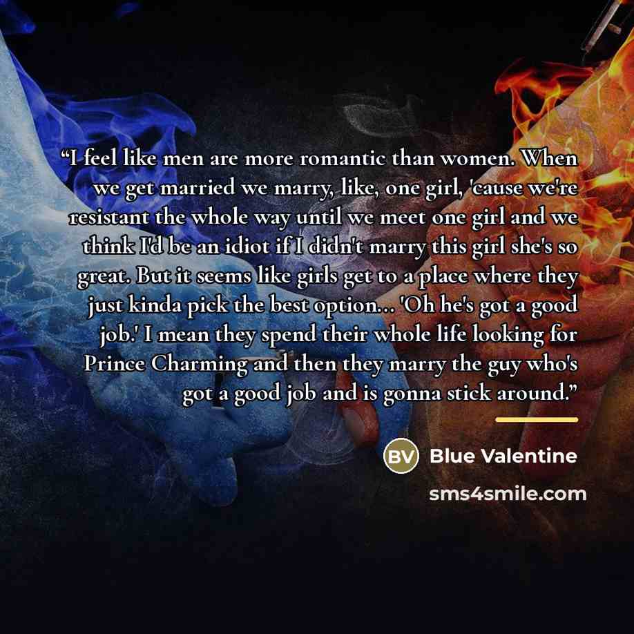 “I feel like men are more romantic than women. When we get married we marry, like, one girl, 'cause we're resistant the whole way until we meet one girl and we think I'd be an idiot if I didn't marry this girl she's so great. But it seems like girls get to a place where they just kinda pick the…” quote by Blue Valentine