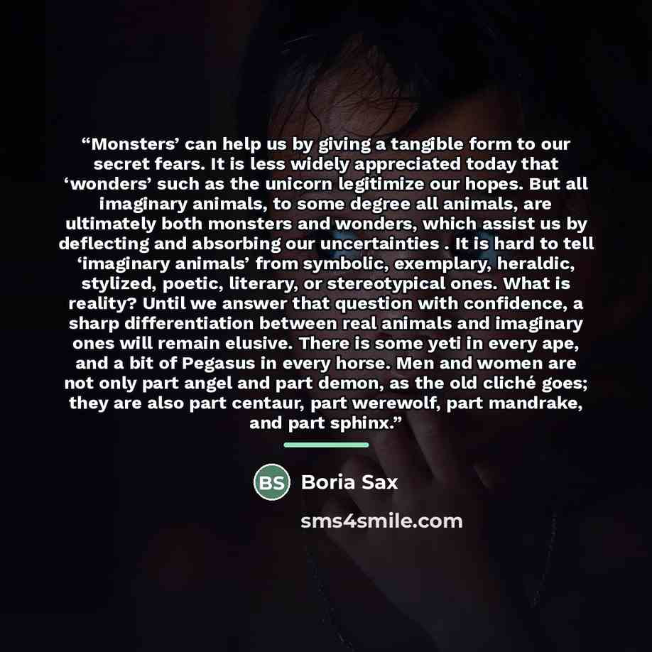 “Monsters’ can help us by giving a tangible form to our secret fears. It is less widely appreciated today that ‘wonders’ such as the unicorn legitimize our hopes. But all imaginary animals, to some degree all animals, are ultimately both monsters and wonders, which assist us by deflecting and…” quote by Boria Sax